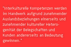 "Interkulturelle Kompetenzen werden
im Handwerk aufgrund zunehmender 
Auslandsbeziehungen einerseits und 
zunehmender kultureller Hetero-
genit�t der Belegschaften und 
Kunden andererseits an Bedeutung 
gewinnen."