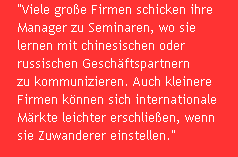 "Viele gro�e Firmen schicken ihre 
Manager zu Seminaren, wo sie 
lernen mit chinesischen oder 
russischen Gesch�ftspartnern 
zu kommunizieren. Auch kleinere 
Firmen k�nnen sich internationale 
M�rkte leichter erschlie�en, wenn 
sie Zuwanderer einstellen."